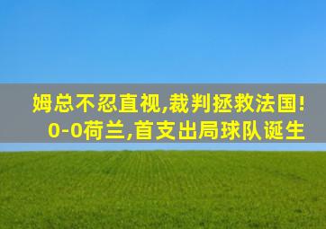 姆总不忍直视,裁判拯救法国!0-0荷兰,首支出局球队诞生
