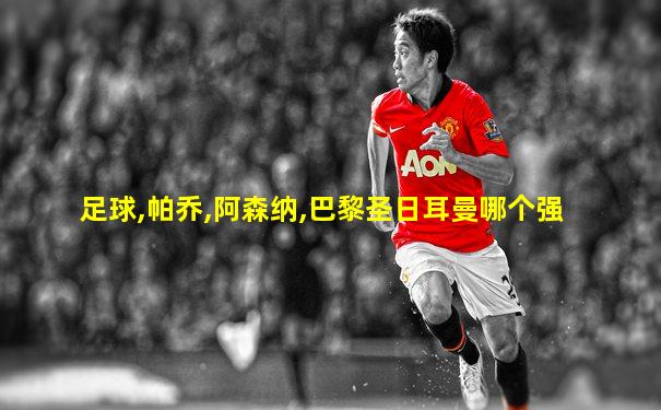 足球,帕乔,阿森纳,巴黎圣日耳曼哪个强